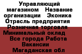 Управляющий магазином › Название организации ­ Эконика › Отрасль предприятия ­ Розничная торговля › Минимальный оклад ­ 1 - Все города Работа » Вакансии   . Магаданская обл.,Магадан г.